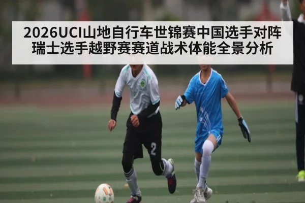 2026UCI山地自行车世锦赛中国选手对阵瑞士选手越野赛赛道战术体能全景分析 | MK Sports