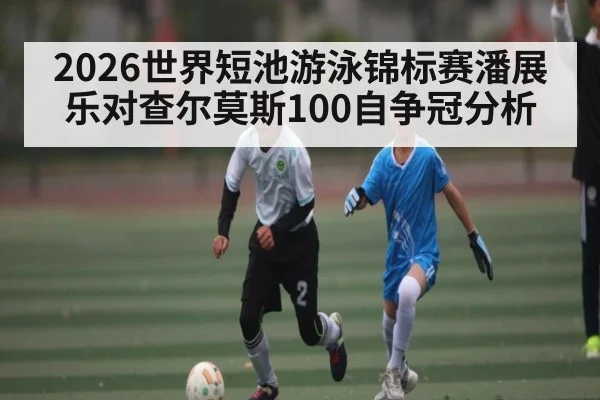 2026世界短池游泳锦标赛潘展乐对查尔莫斯100自争冠分析